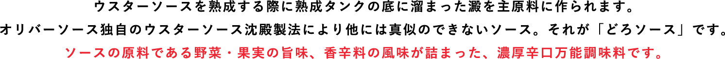 ウスターソースを熟成する際、底に溜まった澱を主原料に作られます。ソースの原料である野菜・果実の旨味、香辛料の風味が詰まった、濃厚辛口万能調味料です。